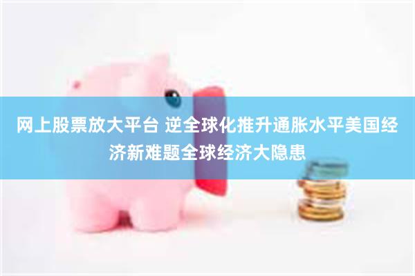 网上股票放大平台 逆全球化推升通胀水平美国经济新难题全球经济大隐患