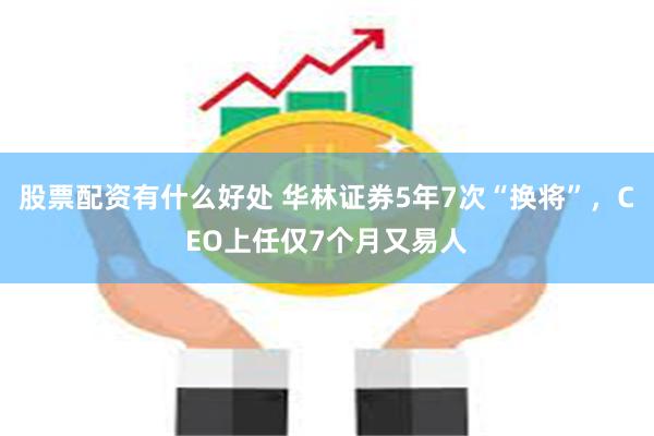 股票配资有什么好处 华林证券5年7次“换将”，CEO上任仅7个月又易人