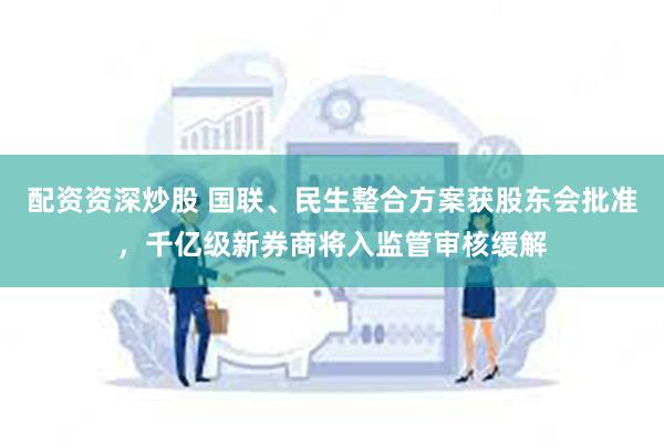 配资资深炒股 国联、民生整合方案获股东会批准，千亿级新券商将入监管审核缓解