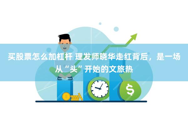 买股票怎么加杠杆 理发师晓华走红背后，是一场从“头”开始的文旅热