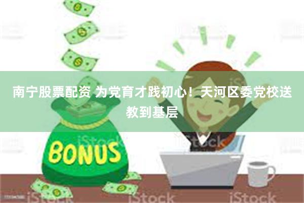 南宁股票配资 为党育才践初心！天河区委党校送教到基层