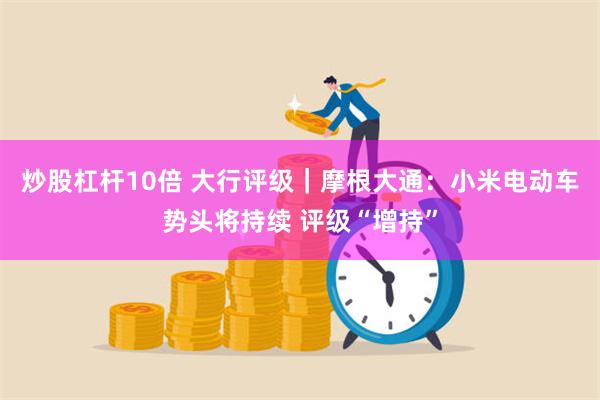 炒股杠杆10倍 大行评级｜摩根大通：小米电动车势头将持续 评级“增持”