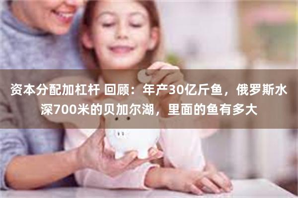 资本分配加杠杆 回顾：年产30亿斤鱼，俄罗斯水深700米的贝加尔湖，里面的鱼有多大