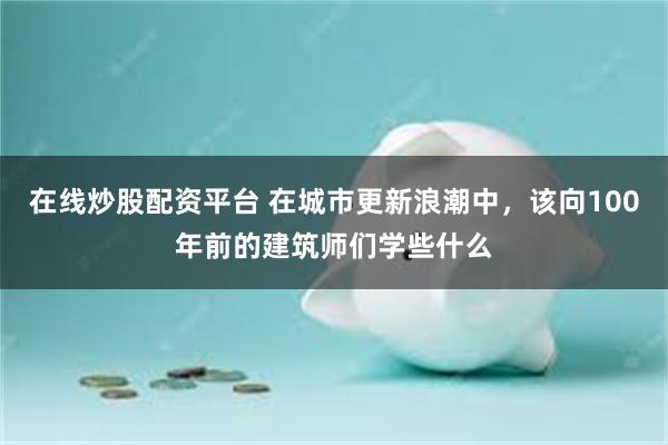 在线炒股配资平台 在城市更新浪潮中，该向100年前的建筑师们学些什么