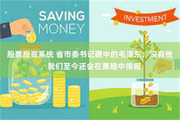股票投资系统 省市委书记眼中的毛泽东：没有他，我们至今还会在黑暗中徘徊