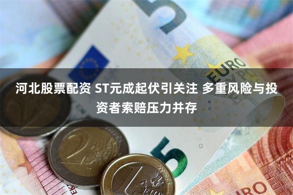 河北股票配资 ST元成起伏引关注 多重风险与投资者索赔压力并存