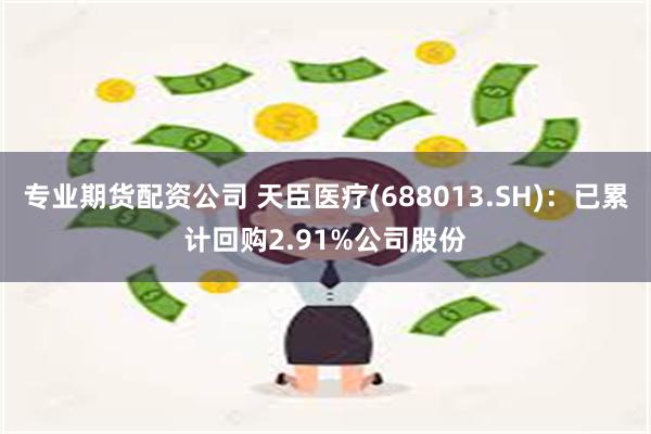 专业期货配资公司 天臣医疗(688013.SH)：已累计回购2.91%公司股份