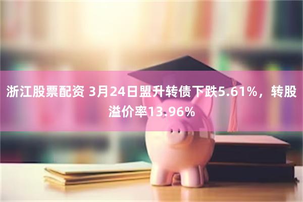 浙江股票配资 3月24日盟升转债下跌5.61%，转股溢价率13.96%