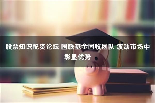 股票知识配资论坛 国联基金固收团队 波动市场中彰显优势