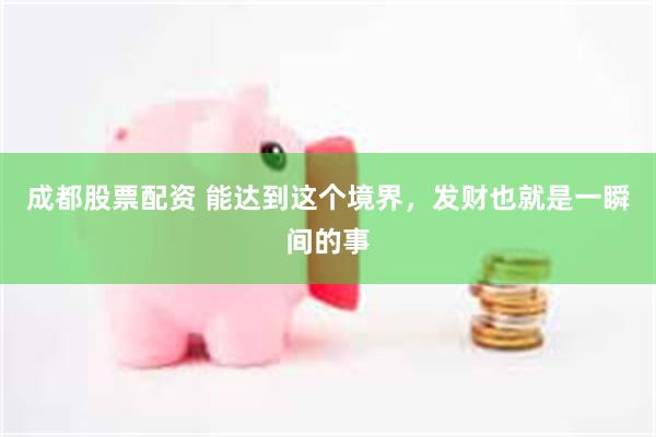 成都股票配资 能达到这个境界，发财也就是一瞬间的事
