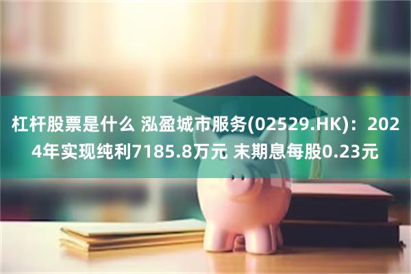 杠杆股票是什么 泓盈城市服务(02529.HK)：2024年实现纯利7185.8万元 末期息每股0.23元