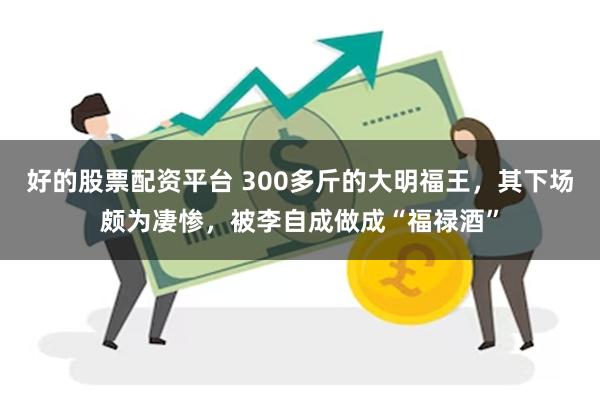 好的股票配资平台 300多斤的大明福王，其下场颇为凄惨，被李自成做成“福禄酒”
