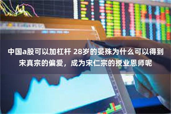 中国a股可以加杠杆 28岁的晏殊为什么可以得到宋真宗的偏爱，成为宋仁宗的授业恩师呢