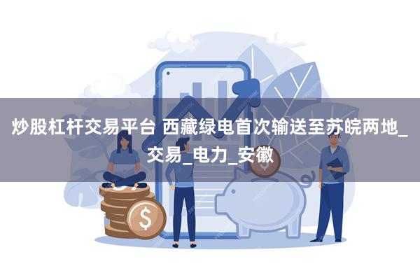 炒股杠杆交易平台 西藏绿电首次输送至苏皖两地_交易_电力_安徽