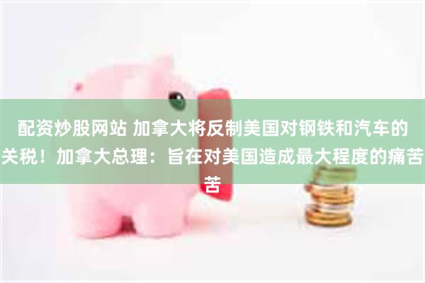 配资炒股网站 加拿大将反制美国对钢铁和汽车的关税！加拿大总理：旨在对美国造成最大程度的痛苦