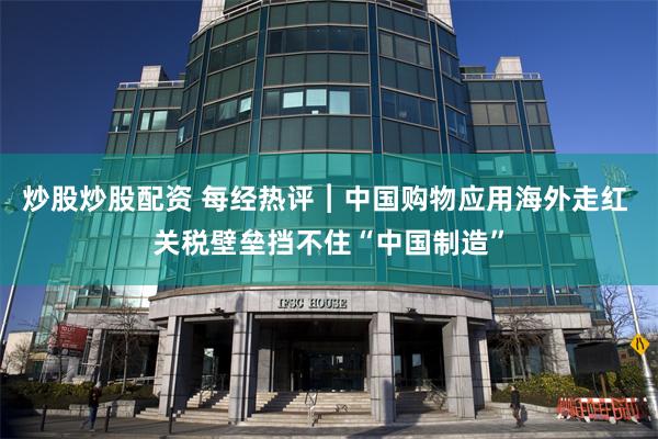 炒股炒股配资 每经热评︱中国购物应用海外走红 关税壁垒挡不住“中国制造”