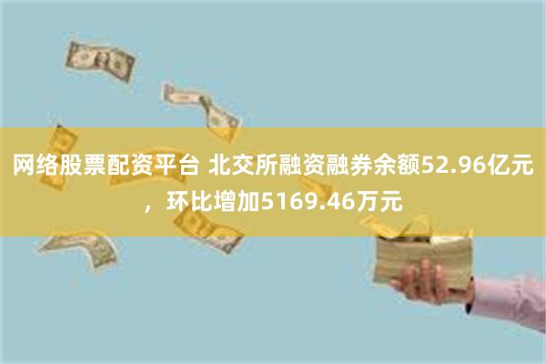 网络股票配资平台 北交所融资融券余额52.96亿元，环比增加5169.46万元