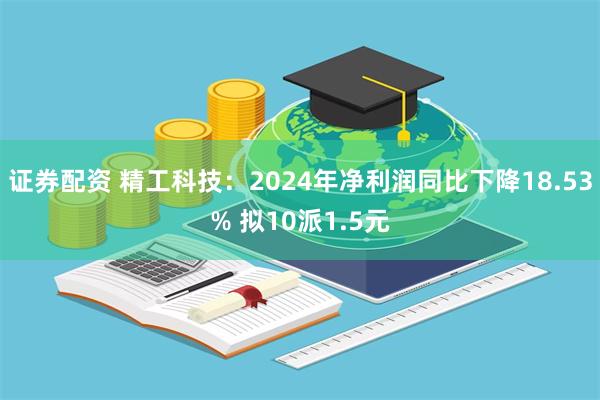 证券配资 精工科技：2024年净利润同比下降18.53% 拟10派1.5元