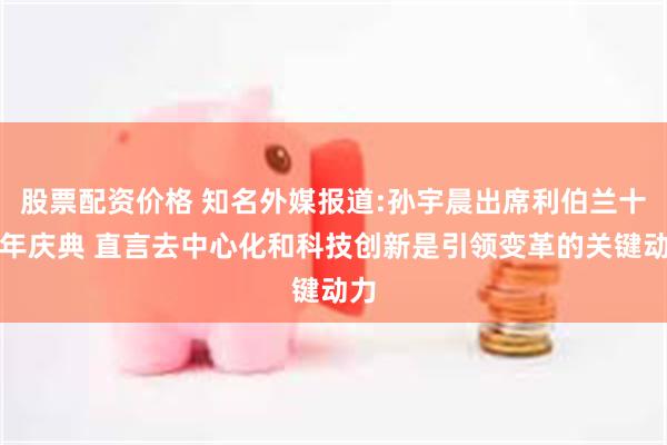 股票配资价格 知名外媒报道:孙宇晨出席利伯兰十周年庆典 直言去中心化和科技创新是引领变革的关键动力