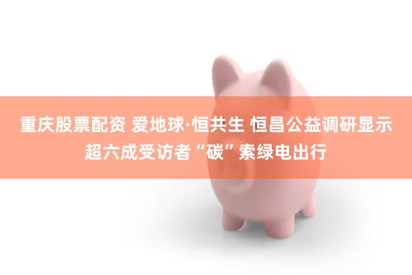重庆股票配资 爱地球·恒共生 恒昌公益调研显示超六成受访者“碳”索绿电出行