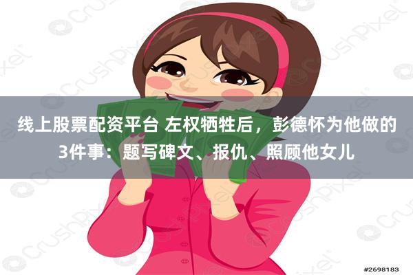 线上股票配资平台 左权牺牲后，彭德怀为他做的3件事：题写碑文、报仇、照顾他女儿