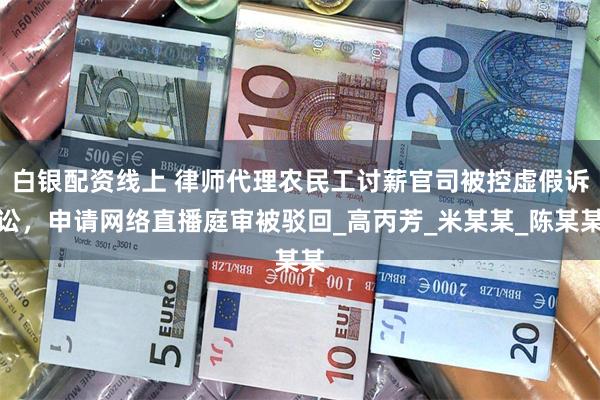 白银配资线上 律师代理农民工讨薪官司被控虚假诉讼，申请网络直播庭审被驳回_高丙芳_米某某_陈某某