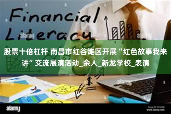 股票十倍杠杆 南昌市红谷滩区开展“红色故事我来讲”交流展演活动_余人_新龙学校_表演