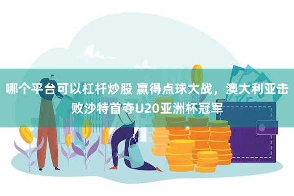 哪个平台可以杠杆炒股 赢得点球大战，澳大利亚击败沙特首夺U20亚洲杯冠军
