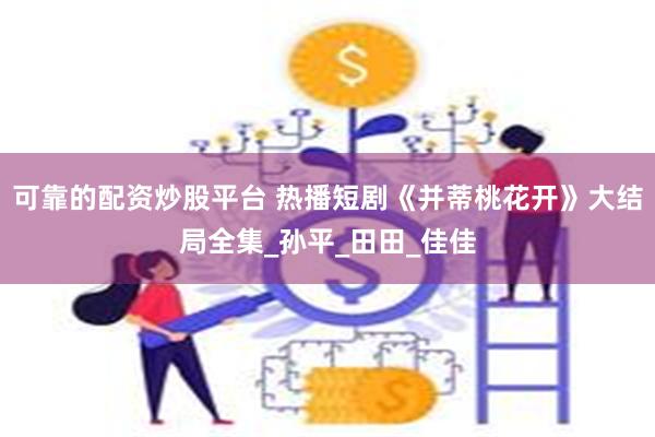 可靠的配资炒股平台 热播短剧《并蒂桃花开》大结局全集_孙平_田田_佳佳