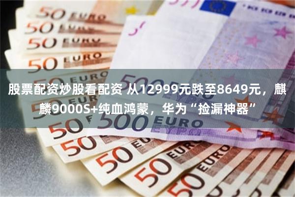 股票配资炒股看配资 从12999元跌至8649元，麒麟9000S+纯血鸿蒙，华为“捡漏神器”