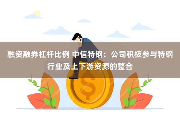 融资融券杠杆比例 中信特钢：公司积极参与特钢行业及上下游资源的整合