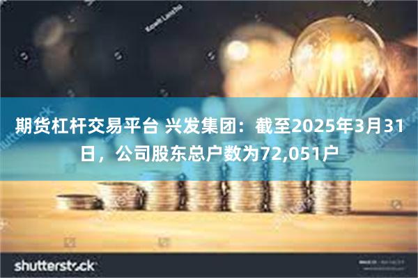 期货杠杆交易平台 兴发集团：截至2025年3月31日，公司股东总户数为72,051户
