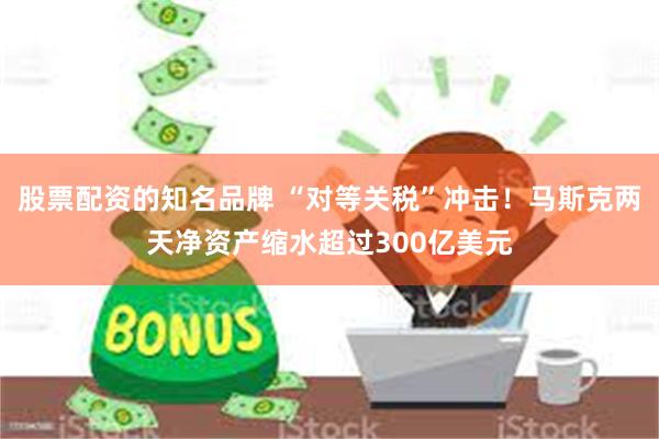 股票配资的知名品牌 “对等关税”冲击！马斯克两天净资产缩水超过300亿美元