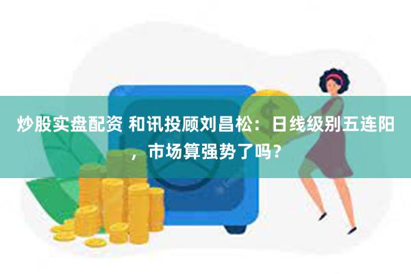 炒股实盘配资 和讯投顾刘昌松：日线级别五连阳，市场算强势了吗？