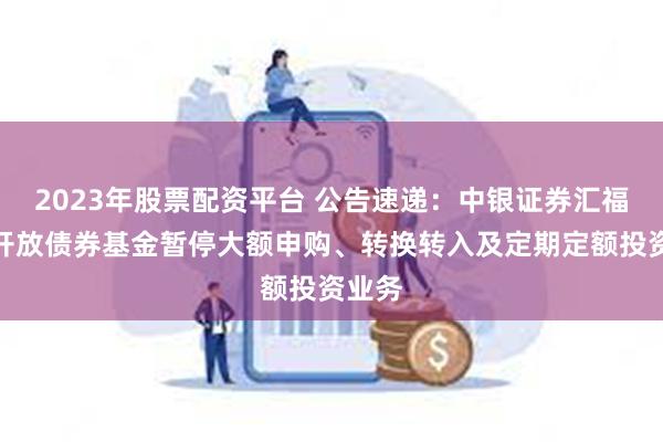 2023年股票配资平台 公告速递：中银证券汇福定期开放债券基金暂停大额申购、转换转入及定期定额投资业务