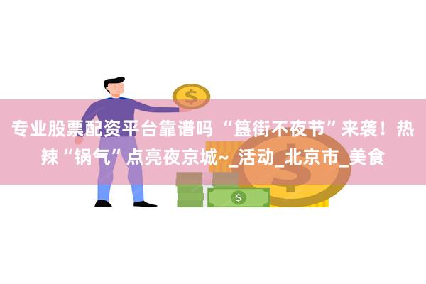 专业股票配资平台靠谱吗 “簋街不夜节”来袭！热辣“锅气”点亮夜京城~_活动_北京市_美食