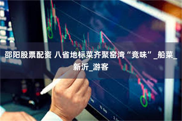 邵阳股票配资 八省地标菜齐聚窑湾“竞味”_船菜_新沂_游客