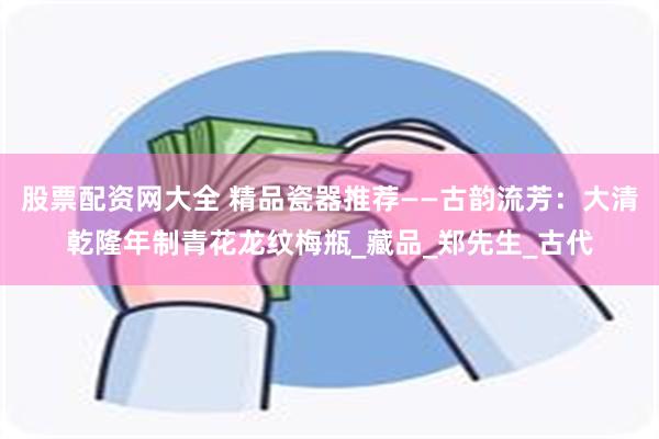 股票配资网大全 精品瓷器推荐——古韵流芳：大清乾隆年制青花龙纹梅瓶_藏品_郑先生_古代