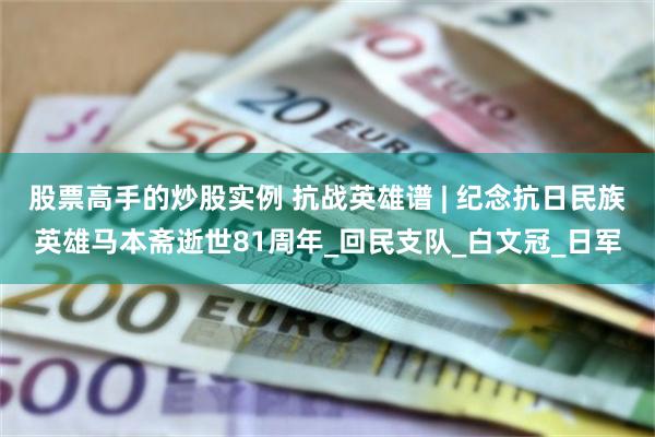 股票高手的炒股实例 抗战英雄谱 | 纪念抗日民族英雄马本斋逝世81周年_回民支队_白文冠_日军
