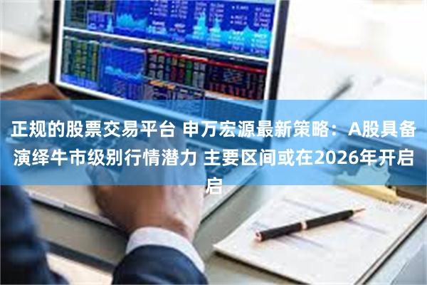 正规的股票交易平台 申万宏源最新策略：A股具备演绎牛市级别行情潜力 主要区间或在2026年开启