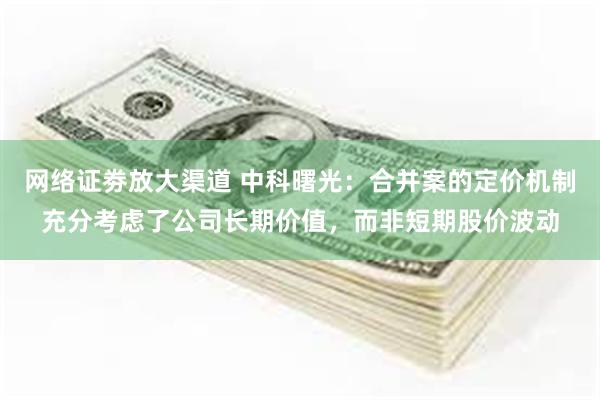 网络证劵放大渠道 中科曙光：合并案的定价机制充分考虑了公司长期价值，而非短期股价波动