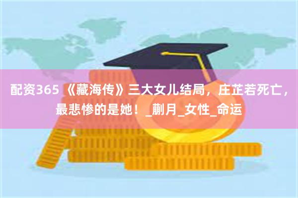 配资365 《藏海传》三大女儿结局，庄芷若死亡，最悲惨的是她！_蒯月_女性_命运