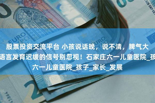 股票投资交流平台 小孩说话晚，说不清，脾气大怎么办？这些语言发育迟缓的信号别忽视！石家庄六一儿童医院_孩子_家长_发展