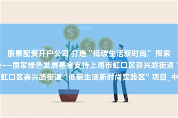 股票配资开户公司 打造“低碳生活新时尚” 探索都市生活绿色转型新路径——国家绿色发展基金支持上海市虹口区嘉兴路街道“低碳生活新时尚实践区”项目_中国电力