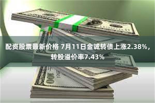 配资股票最新价格 7月11日金诚转债上涨2.38%，转股溢价率7.43%