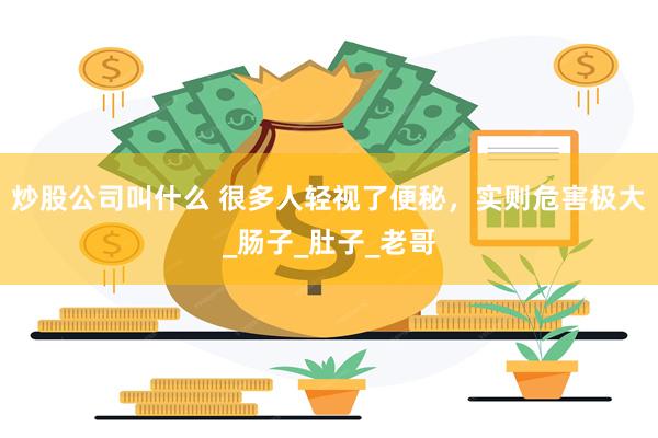 炒股公司叫什么 很多人轻视了便秘，实则危害极大_肠子_肚子_老哥