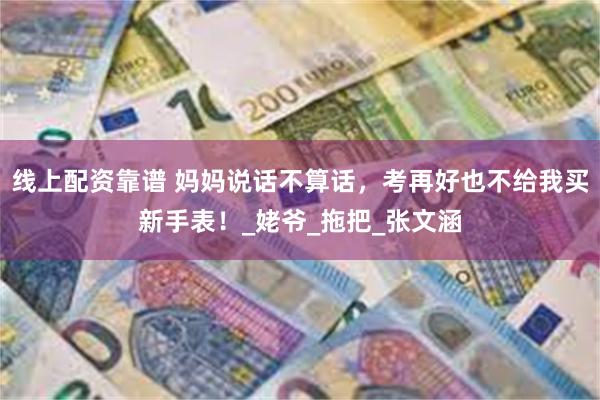 线上配资靠谱 妈妈说话不算话，考再好也不给我买新手表！_姥爷_拖把_张文涵