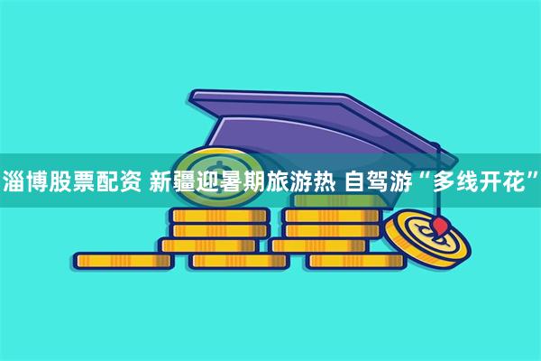 淄博股票配资 新疆迎暑期旅游热 自驾游“多线开花”