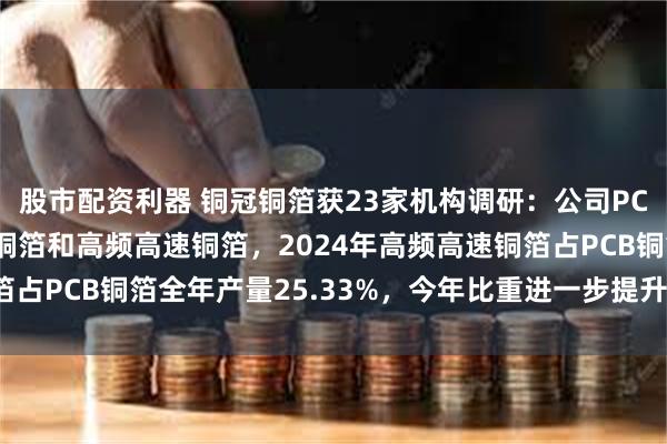 股市配资利器 铜冠铜箔获23家机构调研：公司PCB铜箔主要分为HTE铜箔和高频高速铜箔，2024年高频高速铜箔占PCB铜箔全年产量25.33%，今年比重进一步提升（附调研问答）