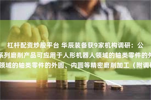 杠杆配资炒股平台 华辰装备获9家机构调研：公司的亚微米级高端复合系列磨削产品可应用于人形机器人领域的轴类零件的外圆、内圆等精密磨削加工（附调研问答）